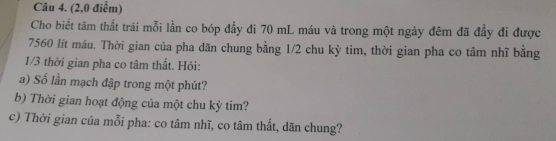 (2,0 điểm) 
Cho biết tâm thất trái mỗi lần co bóp đẩy đi 70 mL máu và trong một ngày đêm đã đẩy đi được
7560 lít máu. Thời gian của pha dãn chung bằng 1/2 chu kỳ tim, thời gian pha co tâm nhĩ bằng
1/3 thời gian pha co tâm thất. Hỏi: 
a) Số lần mạch đập trong một phút? 
b) Thời gian hoạt động của một chu kỳ tim? 
c) Thời gian của mỗi pha: co tâm nhĩ, co tâm thất, dãn chung?