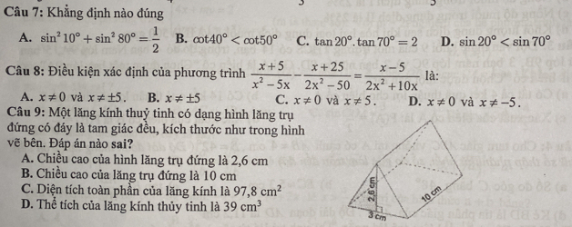 Khẳng định nào đúng
A. sin^210°+sin^280°= 1/2  B. cot 40° C. tan 20°.tan 70°=2 D. sin 20°
* Câu 8: Điều kiện xác định của phương trình  (x+5)/x^2-5x - (x+25)/2x^2-50 = (x-5)/2x^2+10x  là:
A. x!= 0 và x!= ± 5. B. x!= ± 5 C. x!= 0 và x!= 5. D. x!= 0 và x!= -5. 
Câu 9: Một lăng kính thuỷ tinh có dạng hình lăng trụ
đứng có đáy là tam giác đều, kích thước như trong hình
vẽ bên. Đáp án nào sai?
A. Chiều cao của hình lăng trụ đứng là 2,6 cm
B. Chiều cao của lăng trụ đứng là 10 cm
C. Diện tích toàn phần của lăng kính là 97,8cm^2
D. Thể tích của lăng kính thủy tinh là 39cm^3