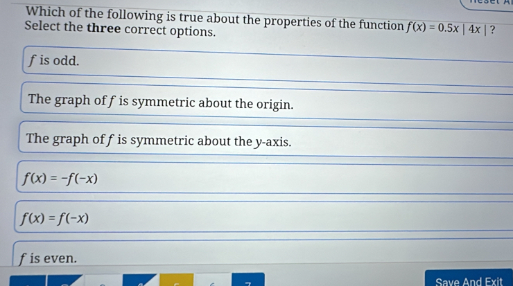 Which of the following is true about the properties of the function f(x)=0.5x|4x| ?
Select the three correct options.
fis odd.
The graph off is symmetric about the origin.
The graph of fis symmetric about the y-axis.
f(x)=-f(-x)
f(x)=f(-x)
fis even.
Save And Exit