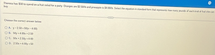 buy
Theresa has $50 to spend on a fruit salad for a party. Oranges are $2.50% b and pineapple is $4 00/lb. Select the equation in standard form that represents how many pounds of each lnd of fruit she con
Choose the correct answer below
A y-2.50=50(x-4.00)
B. 50y=4.00x+2.50
C. 50x+2.50y=4.00
D. 2.50x+4.00y=50