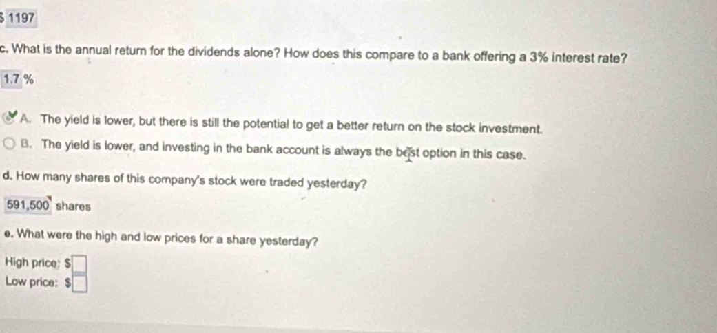 § 1197
c. What is the annual return for the dividends alone? How does this compare to a bank offering a 3% interest rate?
1.7 %
A. The yield is lower, but there is still the potential to get a better return on the stock investment.
B. The yield is lower, and investing in the bank account is always the best option in this case.
d. How many shares of this company's stock were traded yesterday?
591,500 ' shares
e. What were the high and low prices for a share yesterday?
High price: 
Low price: $