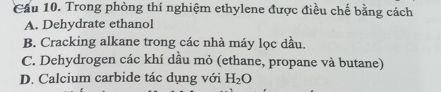 Cầu 10. Trong phòng thí nghiệm ethylene được điều chế bằng cách
A. Dehydrate ethanol
B. Cracking alkane trong các nhà máy lọc dầu.
C. Dehydrogen các khí dầu mỏ (ethane, propane và butane)
D. Calcium carbide tác dụng với H_2O