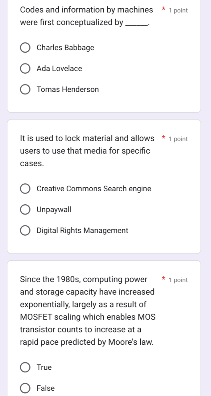 Codes and information by machines * 1 point
were first conceptualized by _:
Charles Babbage
Ada Lovelace
Tomas Henderson
It is used to lock material and allows * 1 point
users to use that media for specific
cases.
Creative Commons Search engine
Unpaywall
Digital Rights Management
Since the 1980s, computing power 1 point
and storage capacity have increased
exponentially, largely as a result of
MOSFET scaling which enables MOS
transistor counts to increase at a
rapid pace predicted by Moore's law.
True
False