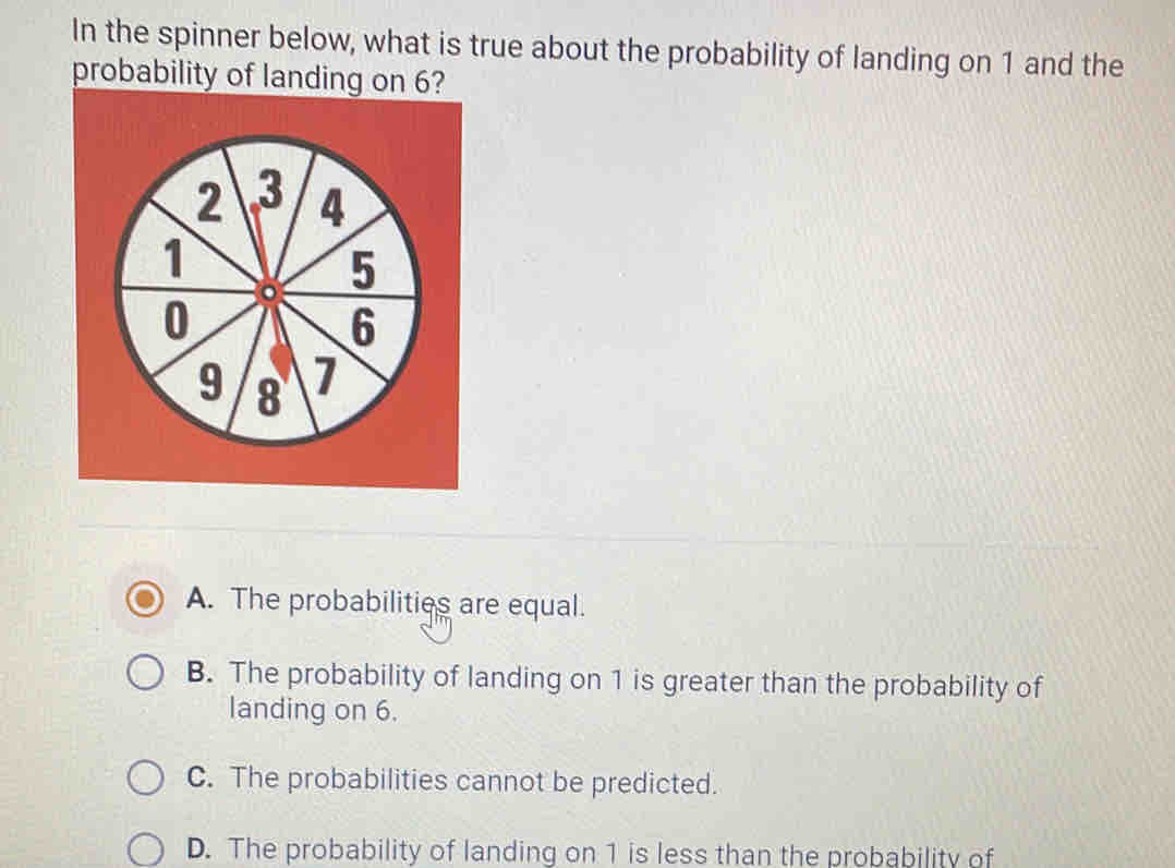 In the spinner below, what is true about the probability of landing on 1 and the
probability of landing on 6?
A. The probabilities are equal.
B. The probability of landing on 1 is greater than the probability of
landing on 6.
C. The probabilities cannot be predicted.
D. The probability of landing on 1 is less than the probability of