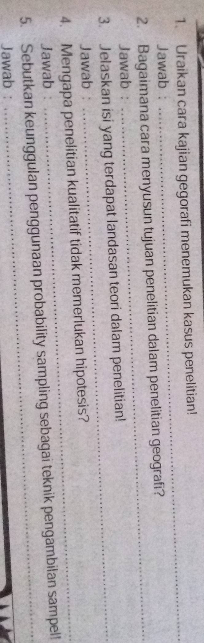 Uraikan cara kajian gegorafi menemukan kasus penelitian! 
Jawab : 
_ 
_ 
2. Bagaimana cara menyusun tujuan penelitian dalam penelitian geografi? 
Jawab : 
3. Jelaskan isi yang terdapat landasan teori dalam penelitian! 
Jawab : 
4. Mengapa penelitian kualitatif tidak memerlukan hipotesis? 
Jawab : 
_ 
5. Sebutkan keunggulan penggunaan probability sampling sebagai teknik pengambilan sampel! 
Jawab :