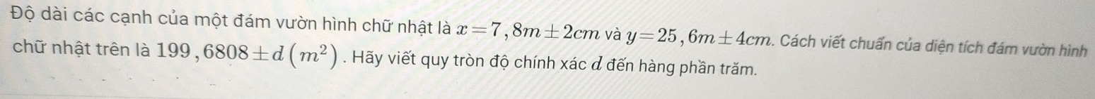 Độ dài các cạnh của một đám vườn hình chữ nhật là x=7, 8m± 2cm và y=25,6m± 4cm. Cách viết chuẩn của diện tích đám vườn hình 
chữ nhật trên là 199,6808± d(m^2). Hãy viết quy tròn độ chính xác đ đến hàng phần trăm.