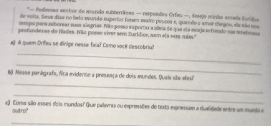 — Poderoso senhor do mundo subterrâneo — respondeu Orfeu —, desejo minha amada Eurídics 
de volta. Seus dias no belo mundo superior foram muito poucos e, quando o amor chegou, ela não teve 
tempo pars saborear suas alegrías. Não posso suportar a ideia de que ela esteja sofrendo nas tenebmsas 
profundezas do Hades. Não posso viver sem Eurídice, nem ela sem mim." 
_ 
a) A quem Orfeu se dirige nessa fala? Como você descobriu? 
_ 
_ 
b) Nesse parágrafo, fica evidente a presença de dois mundos. Quais são eles? 
_ 
c) Como são esses dois mundos? Que palavras ou expressões do texto expressam a dualidade entre um mundo a 
outro? 
_