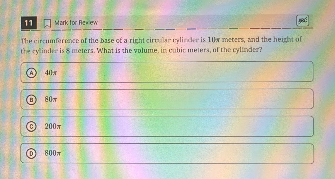 for Review
x
The circumference of the base of a right circular cylinder is 10π meters, and the height of
the cylinder is 8 meters. What is the volume, in cubic meters, of the cylinder?
a 40π
B 80π
C 200π
800π