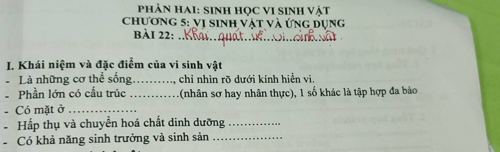 PHÀN HAI: SINH HỌC VI SINH VậT 
Chương 5: VI SINH Vật và ứng Dụng 
bài 22:_ 
I. Khái niệm và đặc điểm của vi sinh vật 
Là những cơ thể sống._ , chỉ nhìn rõ dưới kính hiển vi. 
- Phần lớn có cấu trúc _(nhân sơ hay nhân thực), 1 số khác là tập hợp đa bào 
- Có mặt ở_ 
- Hấp thụ và chuyển hoá chất dinh dưỡng_ 
- Có khả năng sinh trưởng và sinh sản_