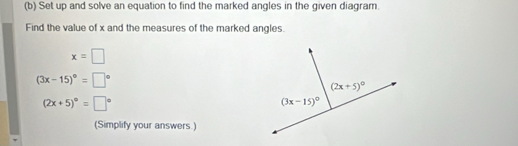 Set up and solve an equation to find the marked angles in the given diagram.
Find the value of x and the measures of the marked angles.
x=□
(3x-15)^circ =□°
(2x+5)^circ =□°
(Simplify your answers.)