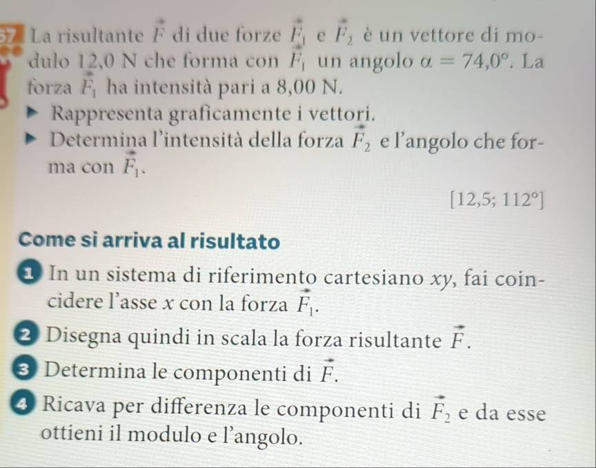 vector F_2 è un vettore di mo- 
La risultante vector F di due forze frac vector F_1vector F_1 un angolo alpha =74,0°. La 
dulo 12,0 N che forma con 
forza vector F_1 ha intensità pari a 8,00 N. 
Rappresenta graficamente i vettori. 
Determina l'intensità della forza vector F_2 e l’angolo che for- 
ma con vector F_1.
[12,5;112°]
Come si arriva al risultato 
In un sistema di riferimento cartesiano xy, fai coin- 
cidere l’asse x con la forza vector F_1. 
2 Disegna quindi in scala la forza risultante vector F. 
3 Determina le componenti di vector F. 
④ Ricava per differenza le componenti di vector F_2 e da esse 
ottieni il modulo e l’angolo.