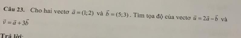 Cho hai vectơ vector a=(1;2) và vector b=(5;3). Tìm tọa độ của vectơ vector u=2vector a-vector b và
vector v=vector a+3vector b
Trả lời: