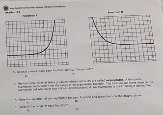 Station #2 Anna Avundal Gaunty Publo Schoele ( (usson of Acaderrers 
Function A 
5. At what y -value does each function start to "flatten out"? 
B: 
A 
6. The horizontal lines at these ynvalues referenced in #5 are called asymptates. A horizontal 
asymptote helps determine the range of an exponential function. The function will come close to the 
asymptote but will never touch it nor extend beyond it. An asymptote is drawn using a dashed line 
7. Write the equation of the asymptote for each function and draw them on the graphs above. 
B: 
4 
B. What is the range of each function? 
B: 
A