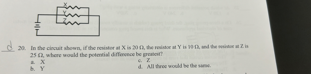 In the circuit shown, if the resistor at X is 20 Ω, the resistor at Y is 10 Ω, and the resistor at Z is
25 Ω, where would the potential difference be greatest?
a. X c. Z
b. Y d. All three would be the same.