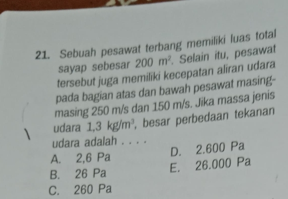 Sebuah pesawat terbang memiliki luas total
sayap sebesar 200m^2. Selain itu, pesawat
tersebut juga memiliki kecepatan aliran udara
pada bagian atas dan bawah pesawat masing-
masing 250 m/s dan 150 m/s. Jika massa jenis
udara 1,3kg/m^3 , besar perbedaan tekanan
udara adalah . . . .
A. 2,6 Pa D. 2.600 Pa
E. 26.000 Pa
B. 26 Pa
C. 260 Pa