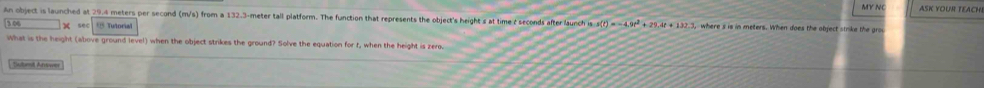 MY NC ASK YOUR TEACH 
An object is launched at 29.4 meters per second (m/s) from a 132.3-meter tall platform. The function that represents the object's height s at time r seconds after launch (s-s)(t)=-4,9t^2+29,4t+132.3, where s is in meters. When does the object strike the grou 
sec U Tutorial 
What is the height (above ground level) when the object strikes the ground? Solve the equation for r, when the height is zero 
, Sulbmit Arwer