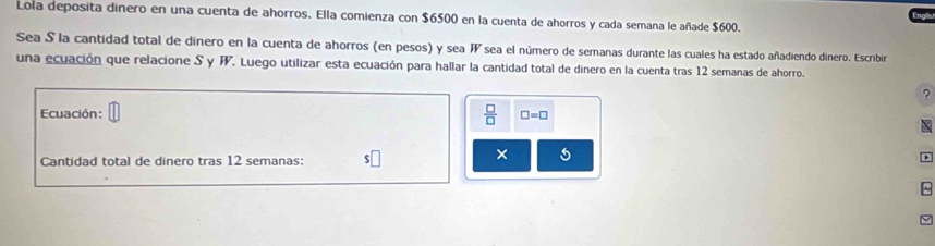 Lola deposita dinero en una cuenta de ahorros. Ella comienza con $6500 en la cuenta de ahorros y cada semana le añade $600. 
Sea S la cantidad total de dinero en la cuenta de ahorros (en pesos) y sea Wsea el número de semanas durante las cuales ha estado añadiendo dinero. Escribir 
una ecuación que relacione S y W. Luego utilizar esta ecuación para hallar la cantidad total de dinero en la cuenta tras 12 semanas de ahorro. 
?
 □ /□  
Ecuación: □ =□

Cantidad total de dinero tras 12 semanas: 
× 5 
~