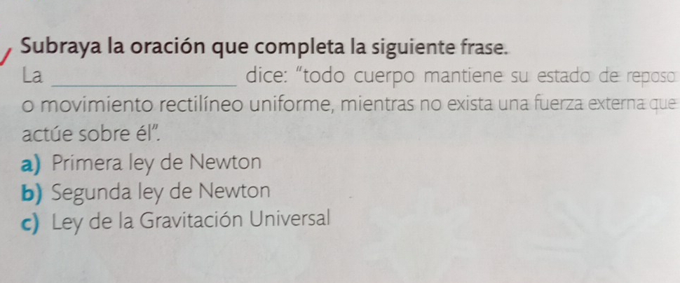 Subraya la oración que completa la siguiente frase.
La _dice: “todo cuerpo mantiene su estado de reposo
o movimiento rectilíneo uniforme, mientras no exista una fuerza externa que
actúe sobre él'.
a) Primera ley de Newton
b) Segunda ley de Newton
c) Ley de la Gravitación Universal