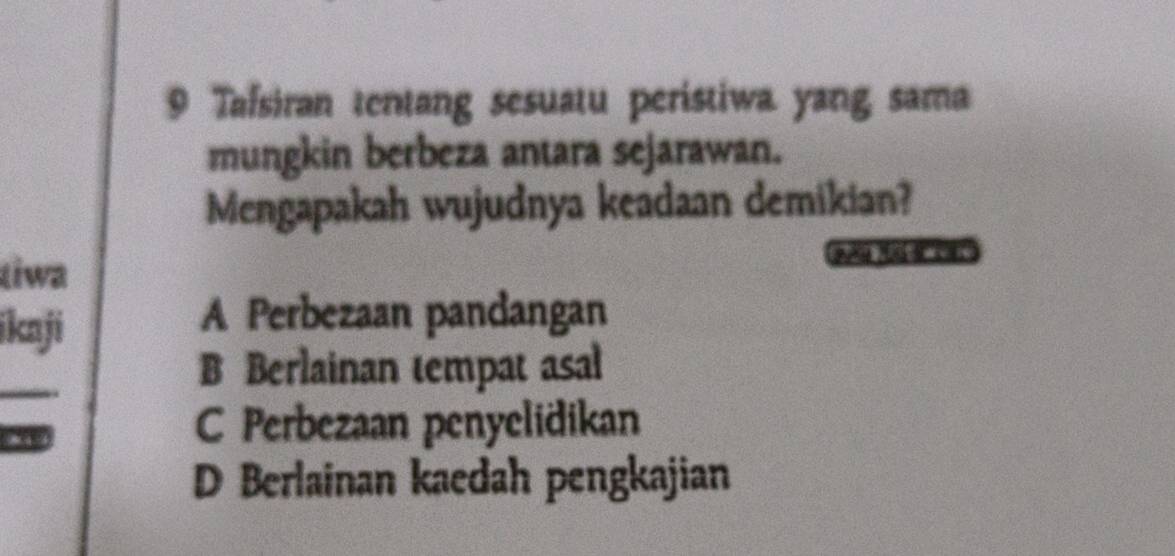 Tafsiran tentang sesuatu peristiwa yang sama
mungkin berbeza antara sejarawan.
Mengapakah wujudnya keadaan demikian?
tiwa
a M
ikaji
A Perbezaan pandangan
_
B Berlainan tempat asal
8 4
C Perbezaan penyelidikan
D Berlainan kaedah pengkajian