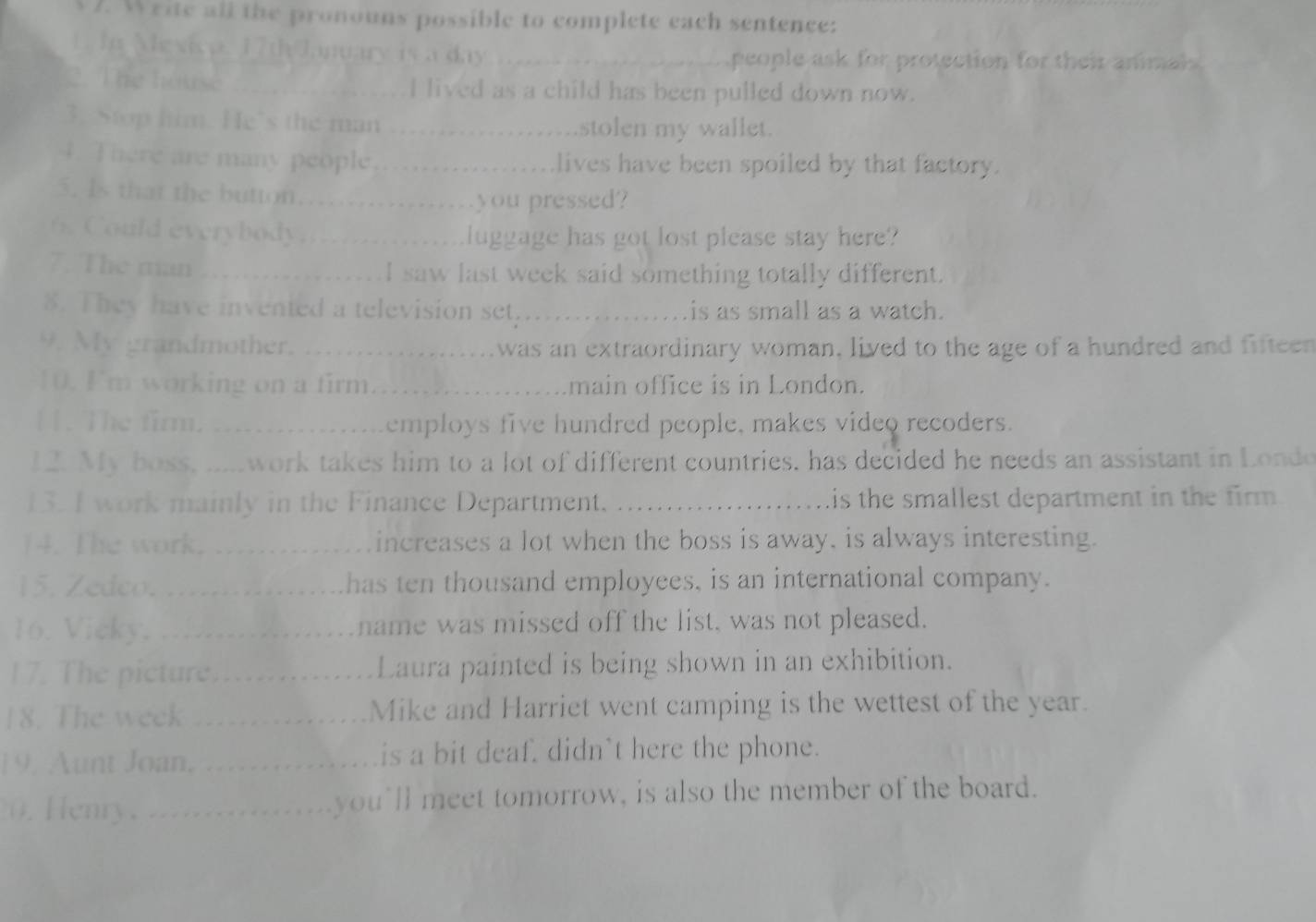 Write all the pronouns possible to complete each sentence: 
L In Mevicp. 17th January is a day_ 
people ask for protection for their anml 
2. The house _I lived as a child has been pulled down now. 
3. Stop him. He's the man _stolen my wallet. 
4. There are many people_ lives have been spoiled by that factory. 
5. Is that the button_ 
you pressed? 
ud everybod _luggage has got lost please stay here? 
7. The man _I saw last week said something totally different. 
8. They have invented a television set,_ is as small as a watch. 
9. My grandmother. _was an extraordinary woman, lived to the age of a hundred and fifteen 
10. I'm working on a firm_ main office is in London. 
[]. The firm. _employs five hundred people, makes video recoders. 
12. My boss, .....work takes him to a lot of different countries. has decided he needs an assistant in Londe 
13. I work mainly in the Finance Department. _is the smallest department in the firm . 
14. The work. _increases a lot when the boss is away, is always interesting. 
15. Zedco. _has ten thousand employees, is an international company. 
16. Vicky. _name was missed off the list, was not pleased. 
17. The picture._ Laura painted is being shown in an exhibition. 
18. The week _Mike and Harriet went camping is the wettest of the year. 
19. Aunt Joan, _is a bit deaf. didn`t here the phone. 
0. Henry ._ you'll meet tomorrow, is also the member of the board.