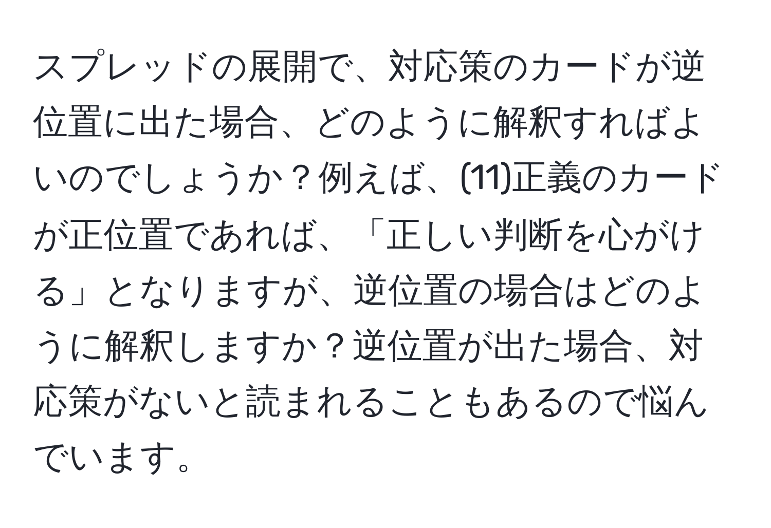 スプレッドの展開で、対応策のカードが逆位置に出た場合、どのように解釈すればよいのでしょうか？例えば、(11)正義のカードが正位置であれば、「正しい判断を心がける」となりますが、逆位置の場合はどのように解釈しますか？逆位置が出た場合、対応策がないと読まれることもあるので悩んでいます。