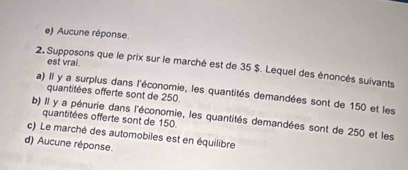 e) Aucune réponse.
est vrai.
2. Supposons que le prix sur le marché est de 35 $. Lequel des énoncés suivants
a) Il y a surplus dans l'économie, les quantités demandées sont de 150 et les
quantitées offerte sont de 250.
b) Il y a pénurie dans l'économie, les quantités demandées sont de 250 et les
quantitées offerte sont de 150.
c) Le marché des automobiles est en équilibre
d) Aucune réponse.