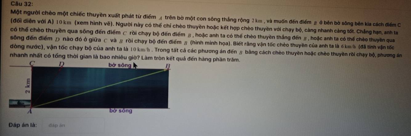 Một người chèo một chiếc thuyền xuất phát từ điểm ◢ trên bờ một con sông thắng rộng 2 km , và muốn đến điểm β ở bên bờ sông bên kia cách điểm C 
(đổi diễn với A) 10 km (xem hình vẽ). Người này có thế chỉ chèo thuyền hoặc kết hợp chèo thuyền với chạy bộ, càng nhanh càng tốt. Chắng hạn, anh ta 
có thể chèo thuyền qua sông đến điểm C rồi chạy bộ đến điểm β , hoặc anh ta có thế chèo thuyền thắng đến β, hoặc anh ta có thế chèo thuyền qua 
sông đến điểm Đ nào đó ở giữa C và β rồi chạy bộ đến điểm β (hình minh họa). Biết rằng vận tốc chèo thuyền của anh ta là 6 km/b (đã tính vận tốc 
dòng nước), vận tốc chạy bộ của anh ta là 10 km/h. Trong tất cá các phương án đến β bằng cách chèo thuyền hoặc chèo thuyền rồi chạy bộ, phương án 
nhanh nhất có tống thời gian là bao nhiêu giờ? Làm tròn kết quả đến hàng phần trăm. 
Đáp án là: dáp án