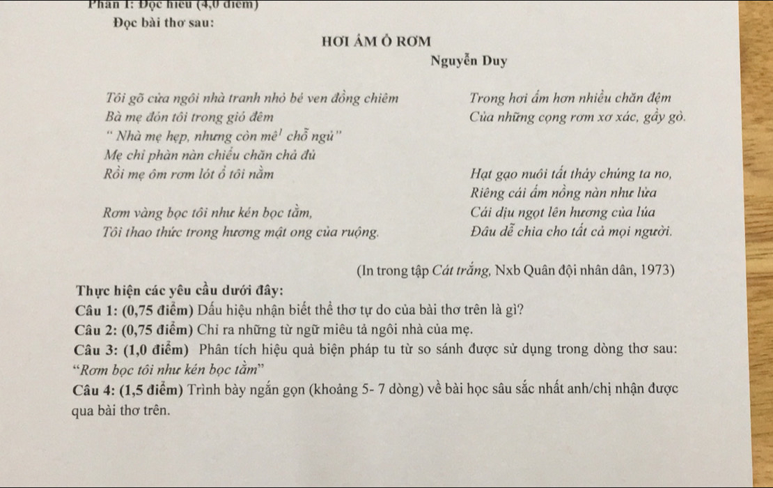 Phân 1: Đọc hiệu (4,0 điểm) 
Đọc bài thơ sau: 
hơI áM Ô RơM 
Nguyễn Duy 
Tôi gõ cửa ngôi nhà tranh nhỏ bé ven đồng chiêm Trong hơi ẩm hơn nhiều chăn đệm 
Bà mẹ đỏn tôi trong giỏ đêm Của những cọng rơm xơ xác, gầy gò. 
“ Nhà mẹ hẹp, nhưng còn mê' chỗ ngủ'' 
Mẹ chỉ phàn nàn chiếu chăn chả đủ 
Rồi mẹ ôm rơm lót ổ tôi nằm Hạt gạo nuôi tất thảy chúng ta no, 
Riêng cái ẩm nồng nàn như lửa 
Rơm vàng bọc tôi như kén bọc tầm, Cái dịu ngọt lên hương của lúa 
Tôi thao thức trong hương mật ong của ruộng. Đâu dễ chia cho tất cả mọi người. 
(In trong tập Cát trắng, Nxb Quân đội nhân dân, 1973) 
Thực hiện các yêu cầu dưới đây: 
Câu 1: (0,75 điểm) Dấu hiệu nhận biết thể thơ tự do của bài thơ trên là gì? 
Câu 2: (0,75 điểm) Chỉ ra những từ ngữ miêu tả ngôi nhà của mẹ. 
Câu 3: (1,0 điểm) Phân tích hiệu quả biện pháp tu từ so sánh được sử dụng trong dòng thơ sau: 
“Rơm bọc tôi như kén bọc tằm” 
Câu 4: (1,5 điểm) Trình bày ngắn gọn (khoảng 5- 7 dòng) về bài học sâu sắc nhất anh/chị nhận được 
qua bài thơ trên.