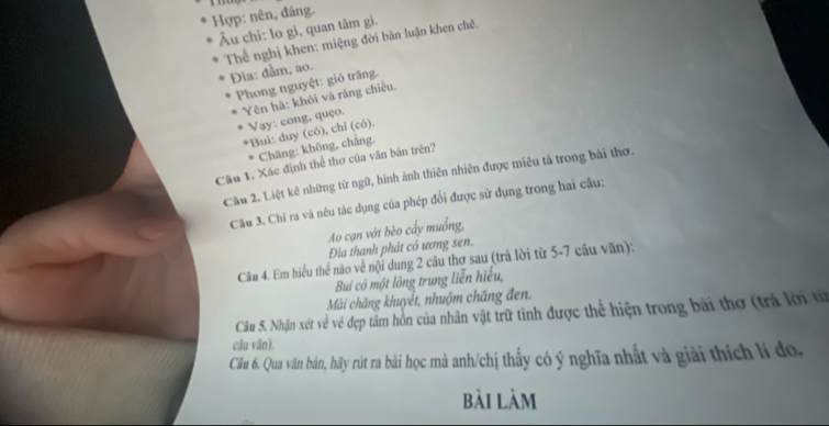 Hợp: nên, đáng. 
Âu chi: lo gì, quan tâm gì. 
Thể nghị khen: miệng đời bàn luận khen chê. 
Đìa: đầm, ao. 
Phong nguyệt: gió trăng. 
Yên hà: khói và ráng chiều. 
Vay: cong, quço. 
*Bui: duy (có), chỉ (có). 
Chăng: không, chắng. 
Câu 1. Xác định thể thơ của văn bản trên? 
Câu 2. Liệt kê những từ ngữ, hình ảnh thiên nhiên được miêu tả trong bài thơ. 
Câu 3. Chỉ ra và nêu tác dụng của phép đổi được sử dụng trong hai câu: 
Ao cạn vớt bèo cấy muống, 
Đìa thanh phát có ương sen. 
Câu 4. Em hiểu thể nào về nội dung 2 câu thơ sau (trả lời từ 5-7 câu văn): 
Bui có một lỏng trung liễn hiểu, 
Mài chăng khuyết, nhuộm chăng đen. 
Câu S. Nhận xét về vẻ đẹp tâm hồn của nhân vật trữ tình được thể hiện trong bài thơ (trả lời tự 
câu văn). 
Câu 6. Qua văn bản, hãy rút ra bài học mà anh/chị thấy có ý nghĩa nhất và giải thích lí do, 
bài làm