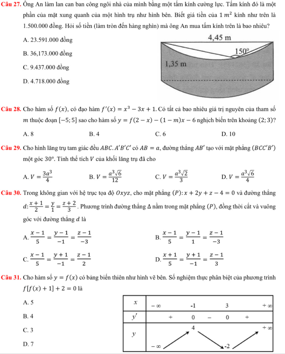 Ông An làm lan can ban công ngôi nhà của mình bằng một tấm kính cường lực. Tấm kính đó là một
phần của mặt xung quanh của một hình trụ như hình bên. Biết giá tiền của 1m^2 kính như trên là
1.500.000 đồng. Hỏi số tiền (làm tròn đến hàng nghìn) mà ông An mua tấm kính trên là bao nhiêu?
A. 23.591.000 đồng
B. 36,173.000 đồng
C. 9.437.000 đồng
D. 4.718.000 đồng
Câu 28. Cho hàm số f(x) , có đạo hàm f'(x)=x^3-3x+1 1. Có tất cả bao nhiêu giá trị nguyên của tham số
m thuộc đoạn [-5;5] sao cho hàm số y=f(2-x)-(1-m)x-6 nghịch biến trên khoảng (2;3) ?
A. 8 B. 4 C. 6 D. 10
Câu 29. Cho hình lăng trụ tam giác đều ABC. A'B'C' có AB=a :, đường thắng AB' tạo với mặt phẳng (BCC'B')
một góc 30°. Tính thể tích V của khối lăng trụ đã cho
A. V= 3a^3/4  V= a^3sqrt(6)/12  V= a^3sqrt(2)/3  V= a^3sqrt(6)/4 
B.
C.
D.
Câu 30. Trong không gian với hệ trục tọa độ Oxyz, cho mặt phẳng (P): x+2y+z-4=0 và đường thẳng
d:  (x+1)/2 = y/1 = (z+2)/3 . Phương trình đường thẳng Δ nằm trong mặt phẳng (P), đồng thời cắt và vuông
góc với đường thẳng d là
A.  (x-1)/5 = (y-1)/-1 = (z-1)/-3   (x-1)/5 = (y-1)/1 = (z-1)/-3 
B.
C.  (x-1)/5 = (y+1)/-1 = (z-1)/2  D.  (x+1)/5 = (y+1)/-1 = (z-1)/3 
Câu 31. Cho hàm số y=f(x) có bảng biến thiên như hình vẽ bên. Số nghiệm thực phân biệt của phương trình
f[f(x)+1]+2=0 là
A. 5
B. 4 
C. 3
D. 7