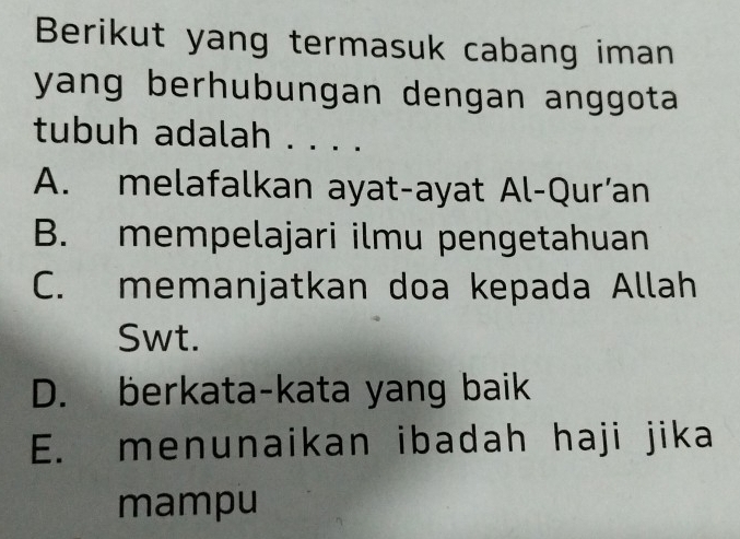 Berikut yang termasuk cabang iman
yang berhubungan dengan anggota 
tubuh adalah . . . .
A. melafalkan ayat-ayat Al-Qur’an
B. mempelajari ilmu pengetahuan
C. memanjatkan doa kepada Allah
Swt.
D. berkata-kata yang baik
E. menunaikan ibadah haji jika
mampu