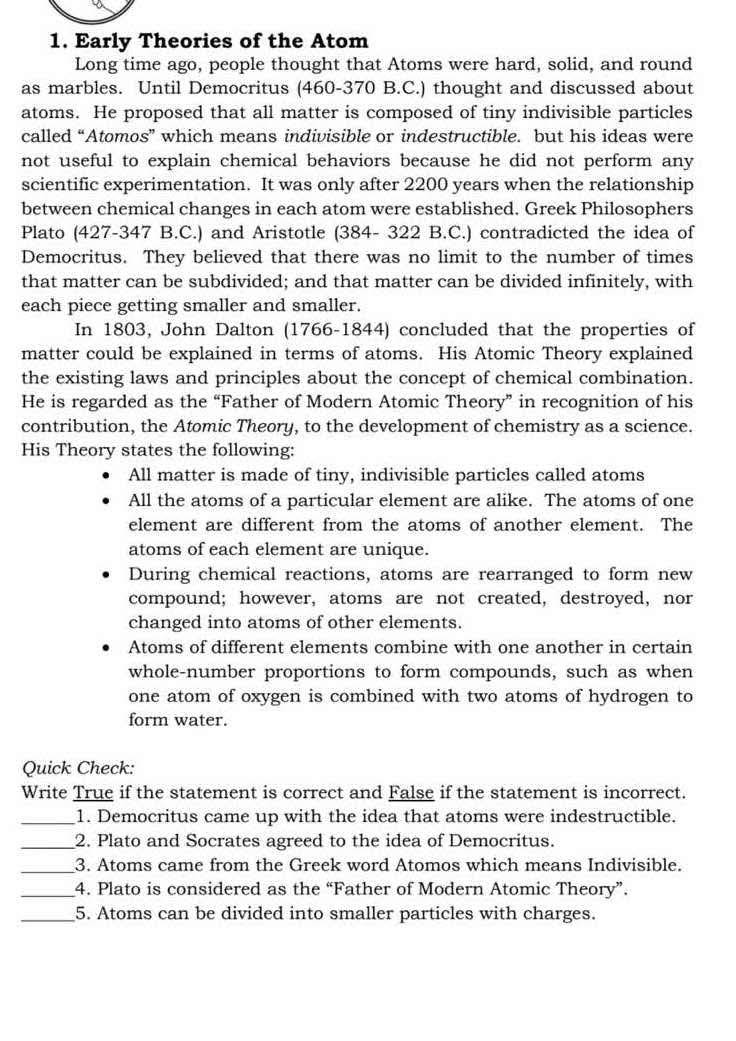 Early Theories of the Atom
Long time ago, people thought that Atoms were hard, solid, and round
as marbles. Until Democritus (460-370 B.C.) thought and discussed about
atoms. He proposed that all matter is composed of tiny indivisible particles
called “Atomos” which means indivisible or indestructible. but his ideas were
not useful to explain chemical behaviors because he did not perform any
scientific experimentation. It was only after 2200 years when the relationship
between chemical changes in each atom were established. Greek Philosophers
Plato (427-347 B.C.) and Aristotle (384- 322 B.C.) contradicted the idea of
Democritus. They believed that there was no limit to the number of times
that matter can be subdivided; and that matter can be divided infinitely, with
each piece getting smaller and smaller.
In 1803, John Dalton (1766-1844) concluded that the properties of
matter could be explained in terms of atoms. His Atomic Theory explained
the existing laws and principles about the concept of chemical combination.
He is regarded as the “Father of Modern Atomic Theory” in recognition of his
contribution, the Atomic Theory, to the development of chemistry as a science.
His Theory states the following:
All matter is made of tiny, indivisible particles called atoms
All the atoms of a particular element are alike. The atoms of one
element are different from the atoms of another element. The
atoms of each element are unique.
During chemical reactions, atoms are rearranged to form new
compound; however, atoms are not created, destroyed, nor
changed into atoms of other elements.
Atoms of different elements combine with one another in certain
whole-number proportions to form compounds, such as when
one atom of oxygen is combined with two atoms of hydrogen to
form water.
Quick Check:
Write True if the statement is correct and False if the statement is incorrect.
_1. Democritus came up with the idea that atoms were indestructible.
_2. Plato and Socrates agreed to the idea of Democritus.
_3. Atoms came from the Greek word Atomos which means Indivisible.
_4. Plato is considered as the “Father of Modern Atomic Theory”.
_5. Atoms can be divided into smaller particles with charges.