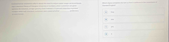 nvsonmentar-asareness efforts about the need to reduce paper usage can be schieved, Standard English Which choice compertes the bert so that it conforms to the conventions of
says Lawence Mason of Gliogow Unsiversity in Scotland, when (ustomers are given
agsoes, for insfuncs, a major grocery-chain realtred a 15 percent reduction is printed
A. 
preed recogt rcepts when saff-chockout customers were asked whether_ preferred a they
H onw
C you
D it