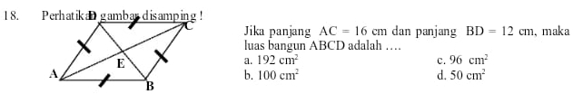 Jika panjang AC=16cm dan panjang BD=12cm , maka
luas bangun ABCD adalah …
a. 192cm^2 c. 96cm^2
b. 100cm^2 d. 50cm^2