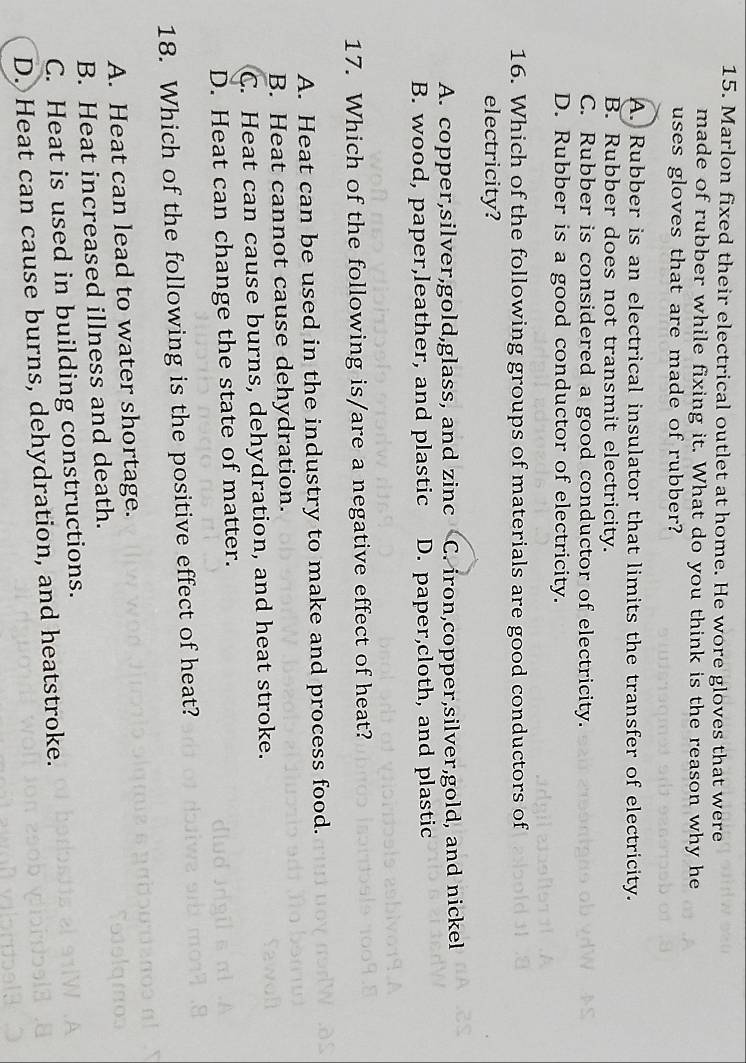 Marlon fixed their electrical outlet at home. He wore gloves that were
made of rubber while fixing it. What do you think is the reason why he
uses gloves that are made of rubber?
A. Rubber is an electrical insulator that limits the transfer of electricity.
B. Rubber does not transmit electricity.
C. Rubber is considered a good conductor of electricity.
D. Rubber is a good conductor of electricity.
16. Which of the following groups of materials are good conductors of
electricity?
A. copper,silver,gold,glass, and zinc C. iron,copper,silver,gold, and nickel
B. wood, paper,leather, and plastic D. paper,cloth, and plastic
17. Which of the following is/are a negative effect of heat?
A. Heat can be used in the industry to make and process food.
B. Heat cannot cause dehydration.
C. Heat can cause burns, dehydration, and heat stroke.
D. Heat can change the state of matter.
18. Which of the following is the positive effect of heat?
A. Heat can lead to water shortage.
B. Heat increased illness and death.
C. Heat is used in building constructions.
D. Heat can cause burns, dehydration, and heatstroke.