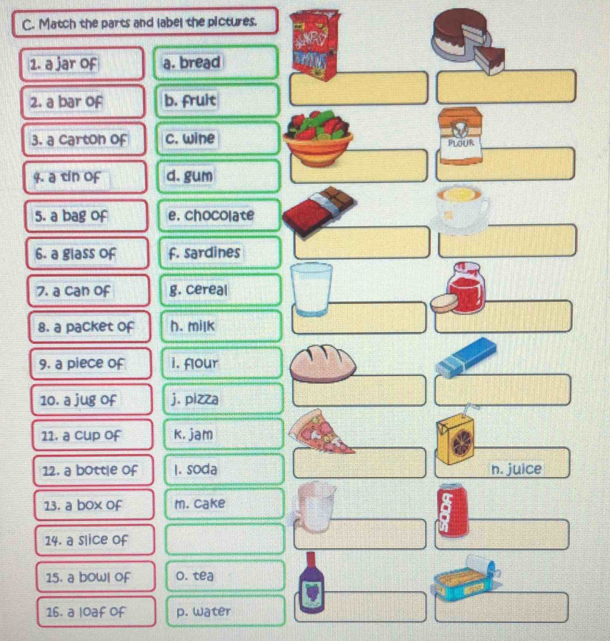 Match the parts and label the pictures.
1. a jar of a. bread
2. a bar of b. fruit
3. a carton of c. wine PLOUR
4. a tin of d. gum
5. a bag of e. chocolate
6. a glass of f. sardines
7. a can of g. cereal
8. a packet of h. milk
9. a piece of i. four
10. a jug of j. pizza
11. a cup of k. jam
12. a bottle of 1. soda n. juice
13. a box of m. cake
14. a slice of
15. a bowl of o. tea
16. a loaf of p. water