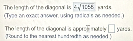 The length of the diagonal is 4sqrt(1058) yards. 
(Type an exact answer, using radicals as needed.) 
The length of the diagonal is appro L imately □ yards. 
(Round to the nearest hundredth as needed.)