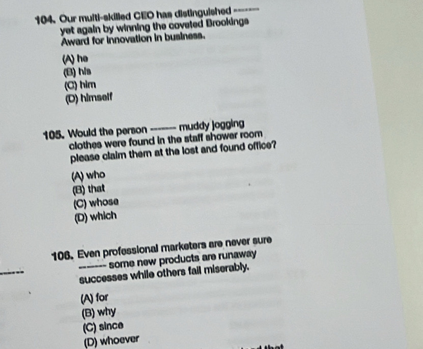 Our multi-skilled CEO has distinguished -------
yet again by winning the coveted Brookings
Award for innovation in business.
(A) he
(B) his
(C) him
(D) himself
105. Would the person _------ muddy jogging
clothes were found in the staff shower room
please claim them at the lost and found office?
(A) who
(B) that
(C) whose
(D) which
106. Even professional marketers are never sure
_
some new products are runaway
_successes while others fail miserably.
(A) for
(B) why
(C) since
(D) whoever