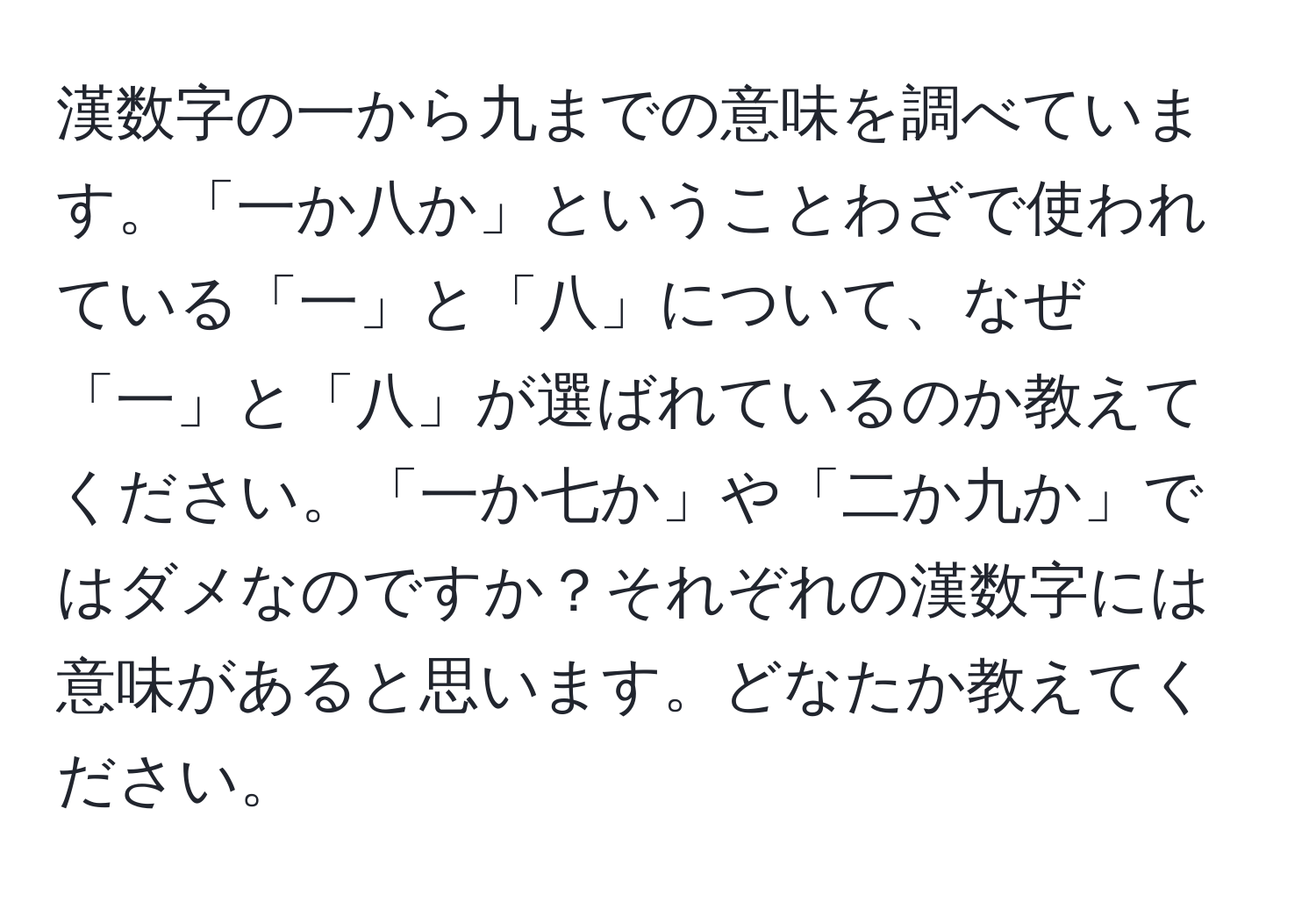 漢数字の一から九までの意味を調べています。「一か八か」ということわざで使われている「一」と「八」について、なぜ「一」と「八」が選ばれているのか教えてください。「一か七か」や「二か九か」ではダメなのですか？それぞれの漢数字には意味があると思います。どなたか教えてください。