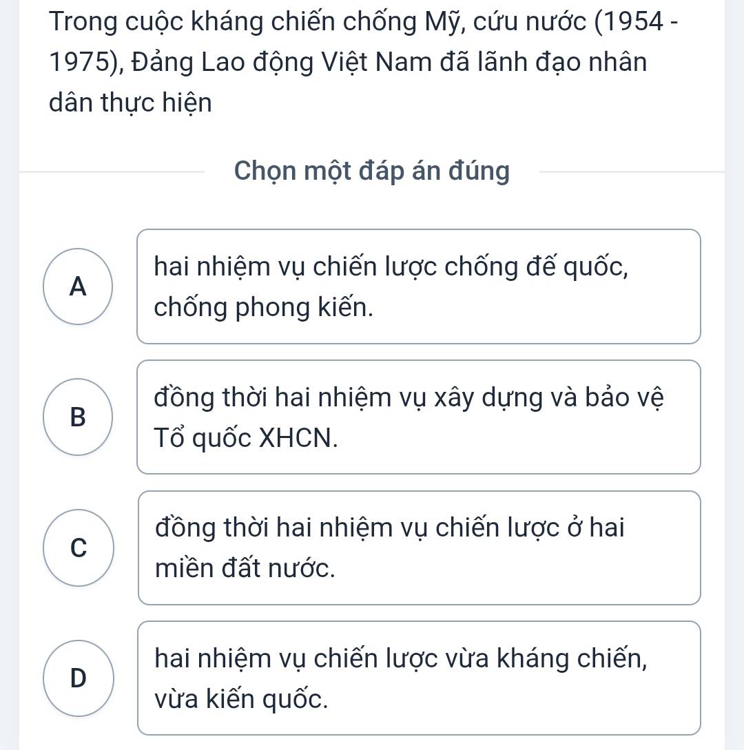 Trong cuộc kháng chiến chống Mỹ, cứu nước (1954 -
1975), Đảng Lao động Việt Nam đã lãnh đạo nhân
dân thực hiện
Chọn một đáp án đúng
hai nhiệm vụ chiến lược chống đế quốc,
A
chống phong kiến.
đồng thời hai nhiệm vụ xây dựng và bảo vệ
B
Tổ quốc XHCN.
đồng thời hai nhiệm vụ chiến lược ở hai
C
miền đất nước.
hai nhiệm vụ chiến lược vừa kháng chiến,
D
vừa kiến quốc.