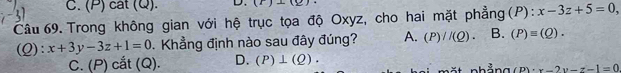 cát (Q). D. (r)⊥ (_ )
Câu 69.Trong không gian với hệ trục tọa độ Oxyz, cho hai mặt phẳng (P): x-3z+5=0, 
(Q): x+3y-3z+1=0 Khẳng định nào sau đây đúng? A. (P)//(Q). B. (P)equiv (Q).
C. (P) cắt (Q). D. (P)⊥ (Q).
(p)· x-2y-z-1=0