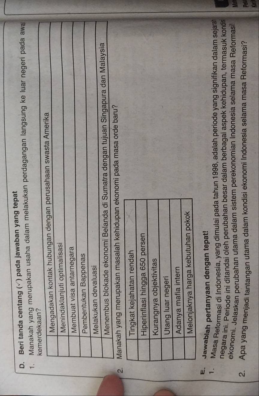 Beri tanda centang (√) pada jawaban yang tepat 
1. Manakah yang merupakan usaha dalam melakukan perdagangan langsung ke luar negeri pada awa 
2. Manakah yang merupakan masalah kehidupan ekonomi pada masa or? 
E. Jawablah pertanyaan dengan tepat! 
1. Masa Reformasi di Indonesia, yang dimulai pada tahun 1998, adalah periode yang signifikan dalam sejarah 
negara ini. Periode ini ditandai oleh perubahan besar dalam berbagai aspek kehidupan, termasuk kondis 
ekonomi. Jelaskan perubahan utama dalam sistem perekonomian Indonesia selama masa Reformasi! Mal 
2. Apa yang menjadi tantangan utama dalam kondisi ekonomi Indonesia selama masa Reformasi? Pe 
Keg