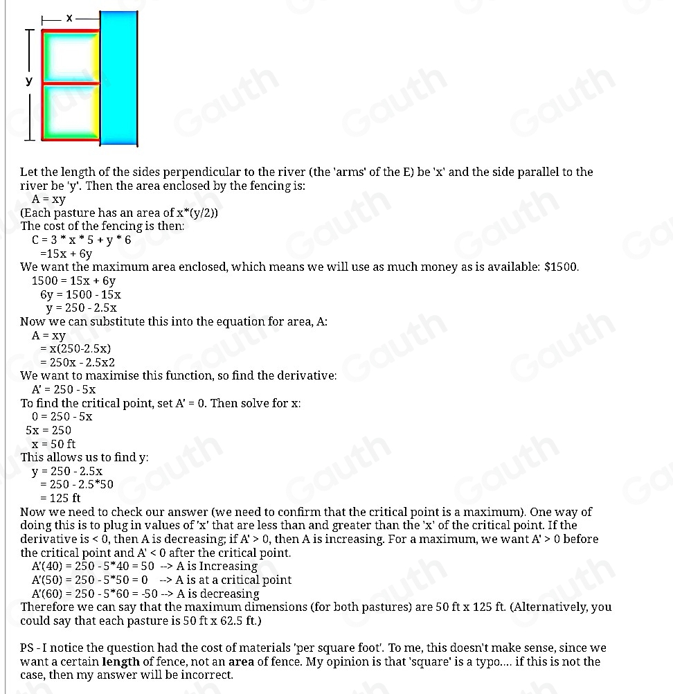 Let the length of the sides perpendicular to the river (the 'arms' of the E) be 'x' and the side parallel to the
river be 'y'. Then the area enclosed by the fencing is:
A=xy
(Each pasture has an area of x^*(y/2))
The cost of the fencing is then:
C=3^*x^*5+y^*6
=15x+6y
We want the maximum area enclosed, which means we will use as much money as is available: $1500.
1500=15x+6y
6y=1500-15x
y=250-2.5x
Now we can substitute this into the equation for area, A:
A=xy
=x(250-2.5x)
=250x-2.5x2
We want to maximise this function, so find the derivative:
A'=250-5x
To find the critical point, set A'=0. Then solve for x:
0=250-5x
5x=250
x=50ft
This allows us to find y:
y=250-2.5x
=250-2.5^*50
=125ft
Now we need to check our answer (we need to confirm that the critical point is a maximum). One way of
doing this is to plug in values of 'x' that are less than and greater than the 'x' of the critical point. If the
derivative is<0</tex> , then A is decreasing; if A'>0 , then A is increasing. For a maximum, we want A'>0 before
the critical point and A'<0</tex> after the critical point.
A'(40)=250-5^*40=50to A is Increasing
A'(50)=250-5^*50=0to A is at a critical point
A'(60)=250-5^*60=-50to A is decreasing
Therefore we can say that the maximum dimensions (for both pastures) are 50 ft : x125ft. (Alternatively, you
could say that each pasture is 50 ft x 62.5 ft.)
PS - I notice the question had the cost of materials 'per square foot'. To me, this doesn't make sense, since we
want a certain length of fence, not an area of fence. My opinion is that 'square' is a typo.... if this is not the
case, then my answer will be incorrect.