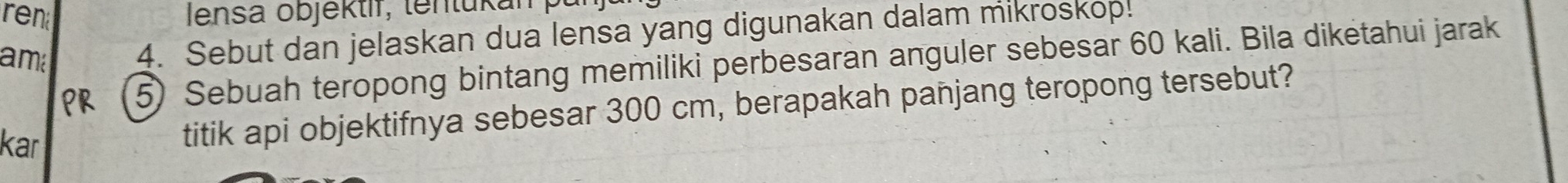 ren Iensa objéktif, tentukai 
am 
4. Sebut dan jelaskan dua lensa yang digunakan dalam mikroskop. 
PR 5) Sebuah teropong bintang memiliki perbesaran anguler sebesar 60 kali. Bila diketahui jarak 
kar 
titik api objektifnya sebesar 300 cm, berapakah panjang teropong tersebut?