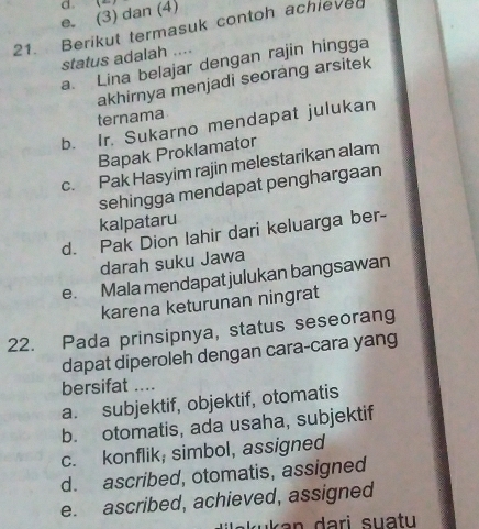 e. (3) dan (4) d 
21. Berikut termasuk contoh achieved
status adalah ....
a. Lina belajar dengan rajin hingga
akhirnya menjadi seorang arsitek
ternama
b. Ir. Sukarno mendapat julukan
Bapak Proklamator
c. Pak Hasyim rajin melestarikan alam
sehingga mendapat penghargaan
kalpataru
d. Pak Dion lahir dari keluarga ber-
darah suku Jawa
e. Mala mendapat julukan bangsawan
karena keturunan ningrat
22. Pada prinsipnya, status seseorang
dapat diperoleh dengan cara-cara yang
bersifat ....
a. subjektif, objektif, otomatis
b. otomatis, ada usaha, subjektif
c. konflik; simbol, assigned
d. ascribed, otomatis, assigned
e. ascribed, achieved, assigned
kuk an dari suatu