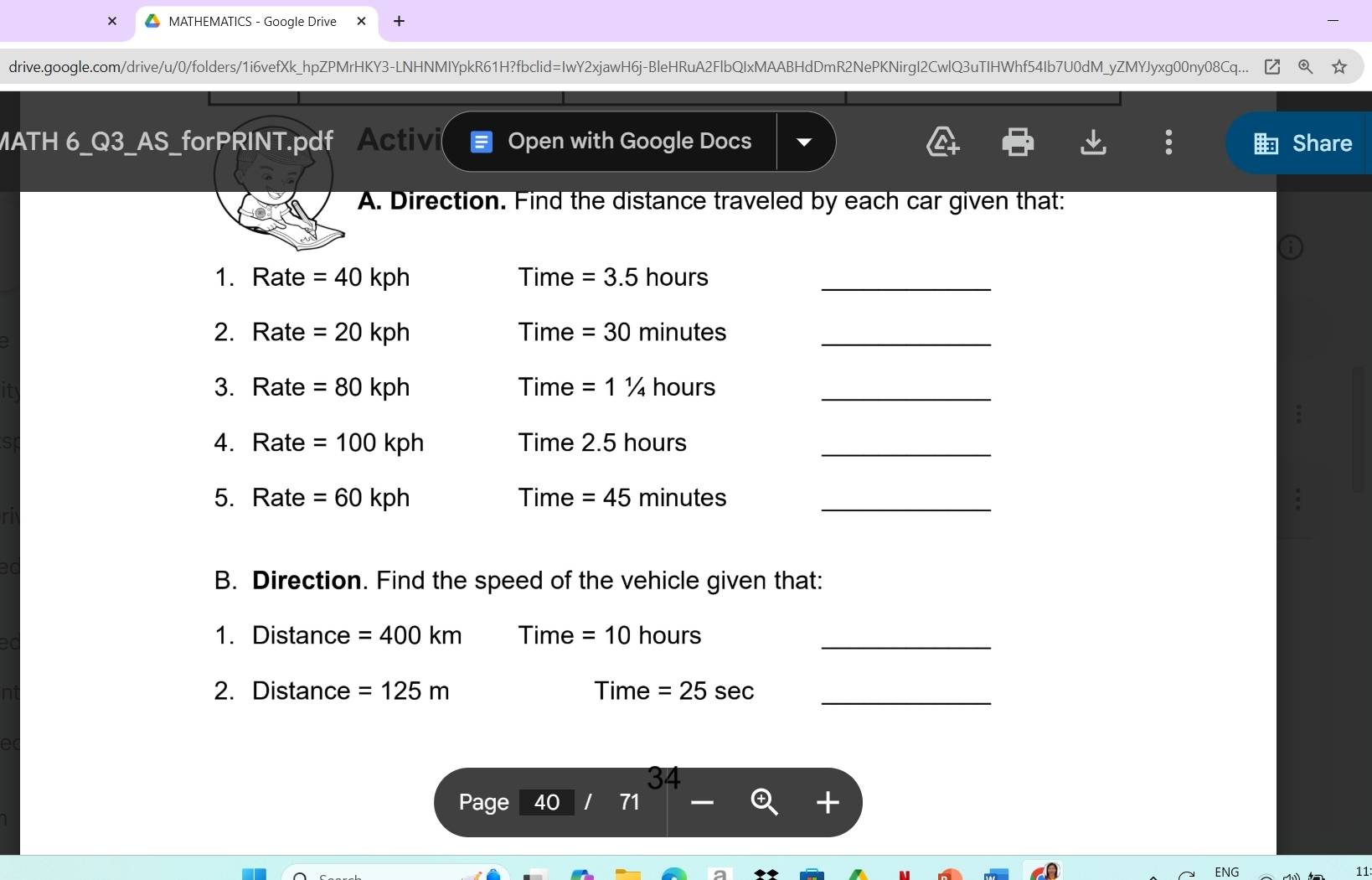 MATHEMATICS - Google Drive × 
drive.google.com/drive/u/0/folders/1i6vefXk_hpZPMrHKY3-LNHNMIYpkR61H?fbclid=IwY2xjawH6j-BleHRuA2FlbQIxMAABHdDmR2NePKNirgI2CwlQ3uTIHWhf54Ib7U0dM_yZMYJyxg00ny08Cq... 
MATH 6_Q3_AS_forPRINT.pdf Activi Open with Google Docs Share 
A. Direction. Find the distance traveled by each car given that: 
1. Rate =40 kph Time =3.5 hours _ 
2. Rate =20 kph Time =30 minutes _ 
3. Rate =80 kph Time =11/4 hours _ 
4. Rate =100 kph Time 2. 5 hours _ 
5. Rate =60 kph Time = 45 minutes _ 
B. Direction. Find the speed of the vehicle given that: 
_ 
1. Distance =400km 111 m e=10 hours
2. Distance =125m Time =25sec _ 
34 
Page 40 
ENG 11