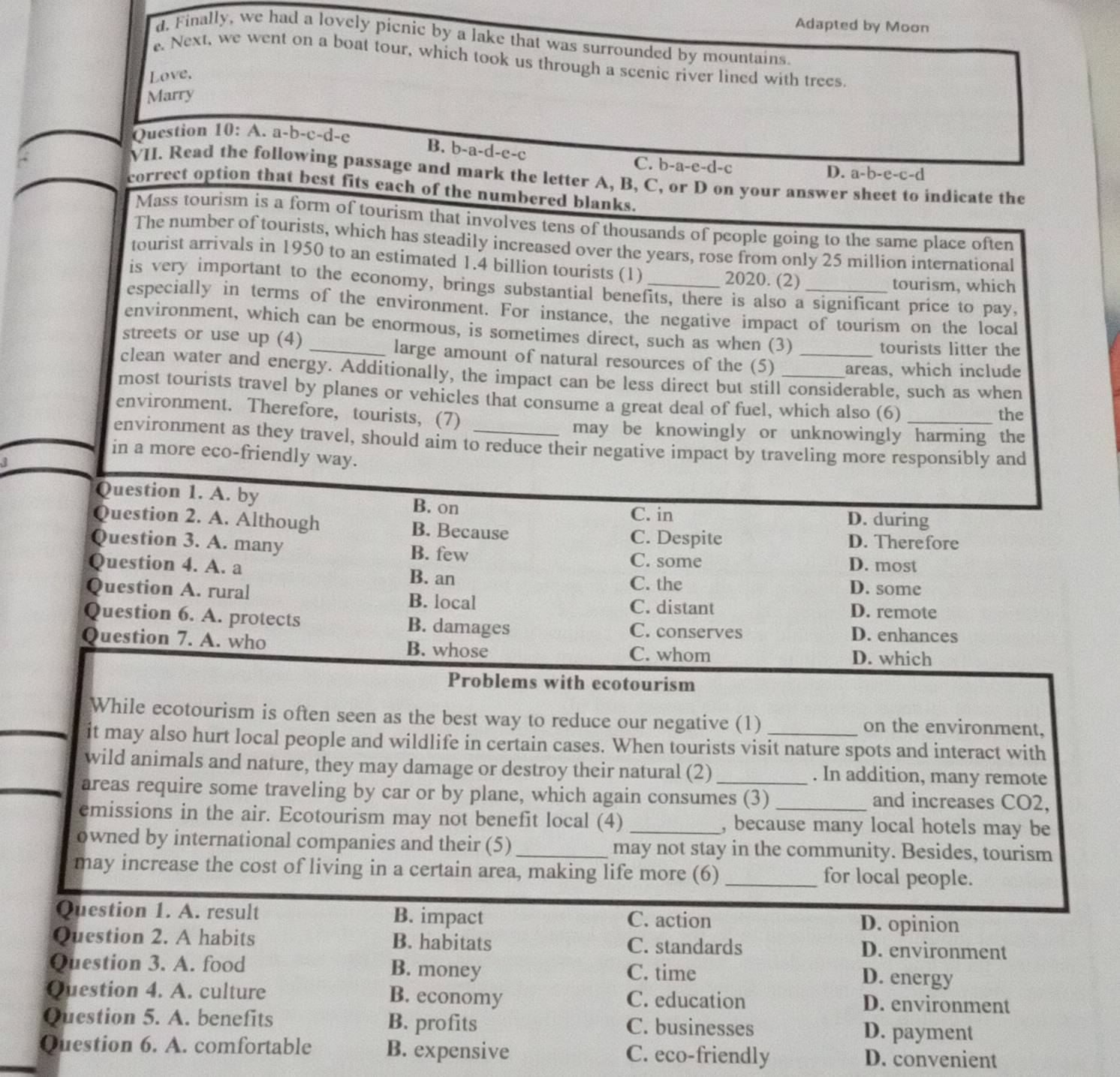 Adapted by Moon
d. Finally, we had a lovely picnic by a lake that was surrounded by mountains
. Next, we went on a boat tour, which took us through a scenic river lined with trees.
Love.
Marry
Question 10: A. a-b-c-d-e
B. b-a-d-e-c
C. b-a-e-d-c
D. a-b-e-c-d
VII. Read the following passage and mark the letter A, B, C, or D on your answer
correct option that best fits each of the numbered blanks. indicate the
Mass tourism is a form of tourism that involves tens of thousands of people going to the same place often
The number of tourists, which has steadily increased over the years, rose from only 25 million international
tourist arrivals in 1950 to an estimated 1.4 billion tourists (1)
2020. (2) tourism, which
is very important to the economy, brings substantial benefits, there is also a significant price to pay,
especially in terms of the environment. For instance, the negative impact of tourism on the local
environment, which can be enormous, is sometimes direct, such as when (3)
tourists litter the
streets or use up (4) _large amount of natural resources of the (5) areas, which include
clean water and energy. Additionally, the impact can be less direct but still considerable, such as when
most tourists travel by planes or vehicles that consume a great deal of fuel, which also (6)_
environment. Therefore,tourists, (7)
the
may be knowingly or unknowingly harming the
environment as they travel, should aim to reduce their negative impact by traveling more responsibly and
in a more eco-friendly way.
Question 1. A. by B. on D. during
C. in
Question 2. A. Although B. Because
C. Despite D. Therefore
Question 3. A. many B. few C. some D. most
Question 4. A. a B. an C. the D. some
Question A. rural B. local C. distant D. remote
Question 6. A. protects B. damages C. conserves D. enhances
Question 7. A. who B. whose D. which
C. whom
Problems with ecotourism
While ecotourism is often seen as the best way to reduce our negative (1) on the environment,
it may also hurt local people and wildlife in certain cases. When tourists visit nature spots and interact with
wild animals and nature, they may damage or destroy their natural (2) . In addition, many remote
areas require some traveling by car or by plane, which again consumes (3) and increases CO2,
emissions in the air. Ecotourism may not benefit local (4) _, because many local hotels may be
owned by international companies and their (5)_ may not stay in the community. Besides, tourism
may increase the cost of living in a certain area, making life more (6) _for local people.
Question 1. A. result B. impact C. action D. opinion
Question 2. A habits B. habitats C. standards D. environment
Question 3. A. food B. money C. time
D. energy
Question 4. A. culture B. economy C. education D. environment
Question 5. A. benefits B. profits C. businesses D. payment
Question 6. A. comfortable B. expensive C. eco-friendly D. convenient
