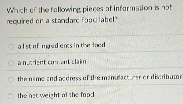 Which of the following pieces of information is not
required on a standard food label?
a list of ingredients in the food
a nutrient content claim
the name and address of the manufacturer or distributor
the net weight of the food