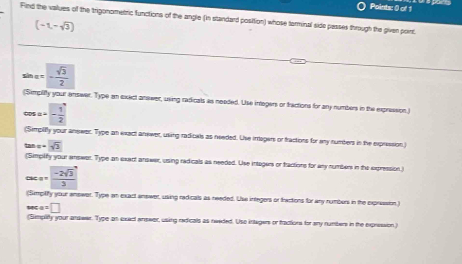 Find the values of the trigonometric functions of the angle (in standard position) whose terminal side passes through the giver point
(-1,-sqrt(3))
sin alpha =- sqrt(3)/2 
(Simplify your answer. Type an exact answer, using radicals as needed. Use integers or fractions for any numbers in the expression.)
cos alpha =- 1/2 
(Simpilffy your answer. Type an exact answer, using radicals as needed. Use integers or fractions for any numbers in the expression.)
tan alpha =sqrt(3)
(Simplify your answer. Type an exact answer, using radicals as needed. Use integers or fractions for any numbers in the expression.)
csc alpha = (-2sqrt(3))/3 
(Simplity your answer. Type an exact answer, using radicals as needed. Use integers or fractions for any numbers in the expression.)
a=□
(Simpliffy your answer. Type an exact answer, using radicals as needed. Use integers or tractions for any numbers in the expression.)