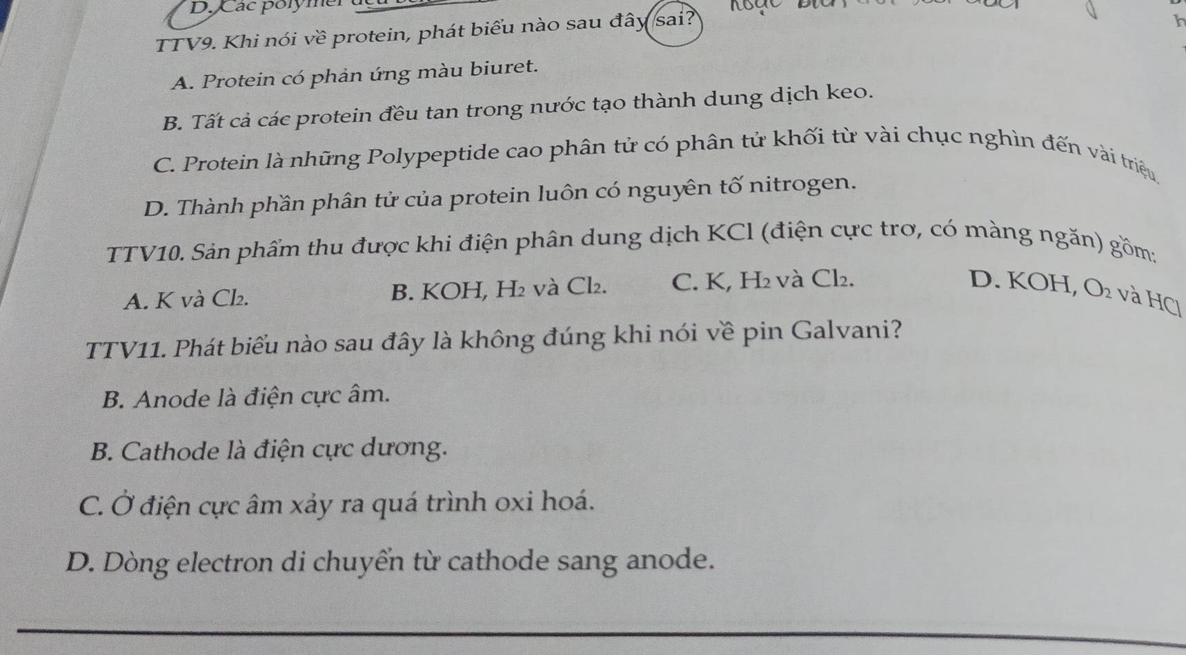 D. Các polymer
TTV9. Khi nói về protein, phát biểu nào sau đây sai?
h
A. Protein có phản ứng màu biuret.
B. Tất cả các protein đều tan trong nước tạo thành dung dịch keo.
C. Protein là những Polypeptide cao phân tử có phân tử khối từ vài chục nghìn đến vài triệu
D. Thành phần phân tử của protein luôn có nguyên tố nitrogen.
TTV10. Sản phẩm thu được khi điện phân dung dịch KCl (điện cực trơ, có màng ngăn) gồm;
A. K và Cl₂. B. KOH, H₂ và Cl₂. C. K, H₂ và Cl₂. D. KOH, O₂ và HCl
TTV11. Phát biểu nào sau đây là không đúng khi nói về pin Galvani?
B. Anode là điện cực âm.
B. Cathode là điện cực dương.
C. Ở điện cực âm xảy ra quá trình oxi hoá.
D. Dòng electron di chuyển từ cathode sang anode.